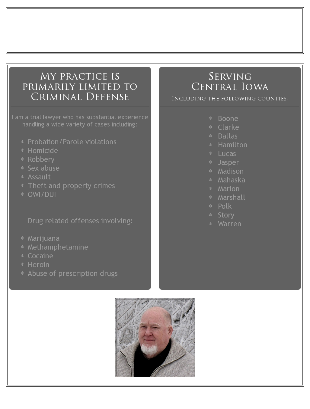 Wes Dunbar Attorney at Law. Central Iowa Criminal Defense. Serving the following counties: Polk, Warren, Jasper, Dallas, Story, Marshall, Marion, Boone, Clarke, Madison, Wahaska, Lucas, Hamilton. I am a trial lawyer with substantial experience handling a wide variety of cases including Probation/Parole violations, Homicide, Robbery, Sex abuse, Assault, OWI, DUI, Drug related offenses including: Marijuana, Cocaine, Methamphetamines, Heroin, Abuse of prescription drugs. I can meet you in convenient places and after hours, if necessary. Phone: (515) 306-3333 Fax: (515) 961-7566 Email: wdunbarlaw@aol.com